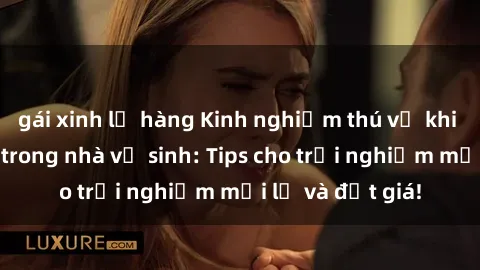 gái xinh lộ hàng Kinh nghiệm thú vị khi thực hành sex trong nhà vệ sinh: Tips cho trải nghiệm mới lạ và đắt giá!