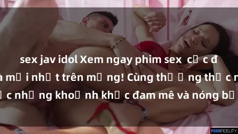sex jav idol Xem ngay phim sex  cực đã, đầy kích thích và mới nhất trên mạng! Cùng thưởng thức những khoảnh khắc đam mê và nóng bỏng không thể bỏ lỡ!