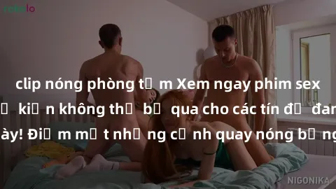 clip nóng phòng tắm Xem ngay phim sex bạo dâm nhóm, sự kiện không thể bỏ qua cho các tín đồ đam mê thể loại này! Điểm mặt những cảnh quay nóng bỏng, đầy kích thích đang chờ đón bạn.
