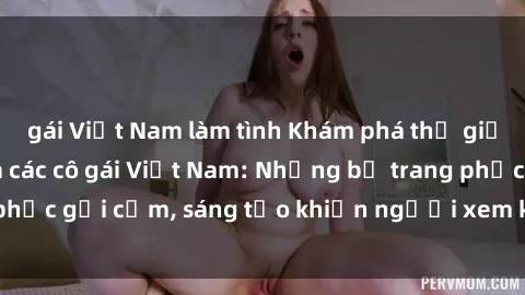 gái Việt Nam làm tình Khám phá thế giới cosplay sexy của các cô gái Việt Nam: Những bộ trang phục gợi cảm, sáng tạo khiến người xem không thể rời mắt!
