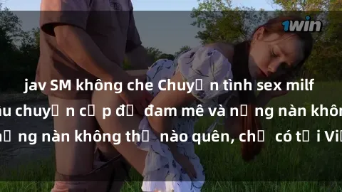 jav SM không che Chuyện tình sex milf Việt Nam: Những câu chuyện cấp độ đam mê và nồng nàn không thể nào quên, chỉ có tại Việt Nam