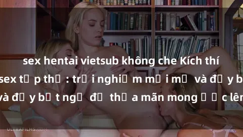 sex hentai vietsub không che Kích thích và đắm say với sex tập thể: trải nghiệm mới mẻ và đầy bất ngờ để thỏa mãn mong ước lên đỉnh của bạn.