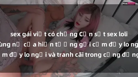 sex gái việt có chồng Cơn sốt sex loli ở Việt Nam: Sự bùng nổ của hiện tượng gợi cảm đầy lo ngại và tranh cãi trong cộng đồng online
