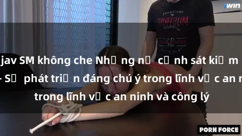 jav SM không che Những nữ cảnh sát kiểm soát tình dục - Sự phát triển đáng chú ý trong lĩnh vực an ninh và công lý