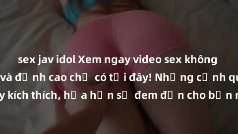 sex jav idol Xem ngay video sex không che HD cực sướng và đỉnh cao chỉ có tại đây! Những cảnh quay chân thực, đầy kích thích, hứa hẹn sẽ đem đến cho bạn những trải nghiệm độc đáo và mới lạ.
