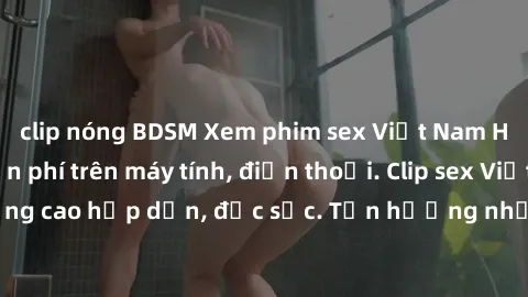 clip nóng BDSM Xem phim sex Việt Nam HD không che miễn phí trên máy tính, điện thoại. Clip sex Việt Nam HD chất lượng cao hấp dẫn, đặc sắc. Tận hưởng những bộ phim sex Việt Nam HD đỉnh cao chỉ có tại 