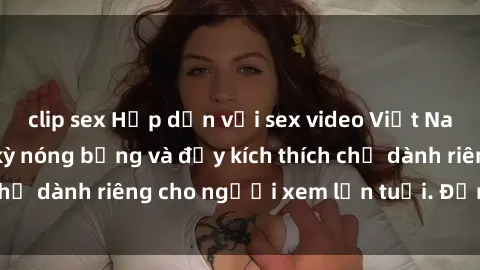 clip sex Hấp dẫn với sex video Việt Nam mới nhất, cực kỳ nóng bỏng và đầy kích thích chỉ dành riêng cho người xem lớn tuổi. Đừng bỏ lỡ!