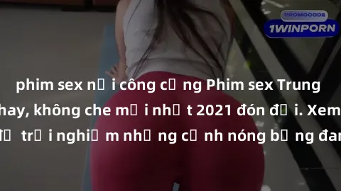 phim sex nơi công cộng Phim sex Trung Quốc vietsub cực hay, không che mới nhất 2021 đón đợi. Xem ngay để trải nghiệm những cảnh nóng bỏng đang gây sốt trong làng giải trí.