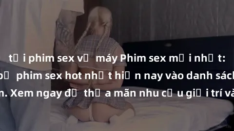 tải phim sex về máy Phim sex mới nhất: Cập nhật những bộ phim sex hot nhất hiện nay vào danh sách xem. Xem ngay để thỏa mãn nhu cầu giải trí và tìm hiểu về chủ đề này.