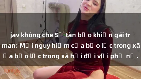 jav không che Sự tàn bạo khiến gái trẻ bị hiếp dâm dã man: Mối nguy hiểm của bạo lực trong xã hội đối với phụ nữ.