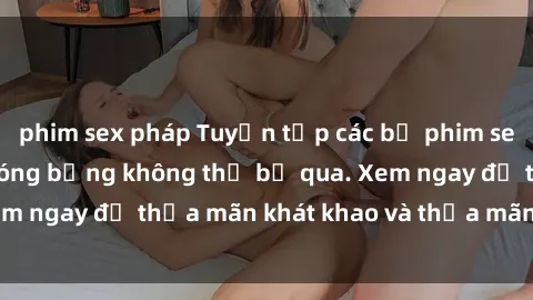 phim sex pháp Tuyển tập các bộ phim sex loli hấp dẫn và nóng bỏng không thể bỏ qua. Xem ngay để thỏa mãn khát khao và thỏa mãn tinh thần.