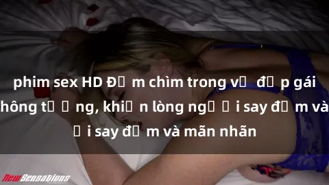 phim sex HD Đắm chìm trong vẻ đẹp gái xinh sex không tưởng, khiến lòng người say đắm và mãn nhãn