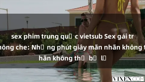 sex phim trung quốc vietsub Sex gái trẻ đẹp không che: Những phút giây mãn nhãn không thể bỏ lỡ