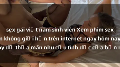 sex gái việt nam sinh viên Xem phim sex miễn phí hoàn toàn không giới hạn trên internet ngay hôm nay để thỏa mãn nhu cầu tình dục của bạn mà không tốn chi phí.