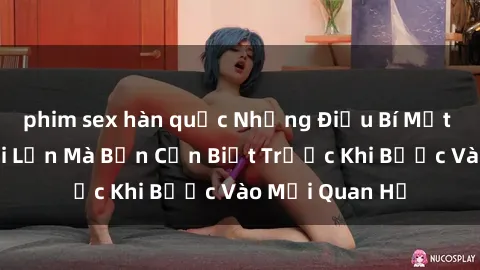 phim sex hàn quốc Những Điều Bí Mật Về Sex Người Lớn Mà Bạn Cần Biết Trước Khi Bước Vào Mối Quan Hệ