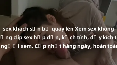 sex khách sạn bị quay lén Xem sex không che miễn phí - Những clip sex hấp dẫn, kịch tính, đầy kích thích cho người xem. Cập nhật hàng ngày, hoàn toàn miễn phí, độ phân giải cao.