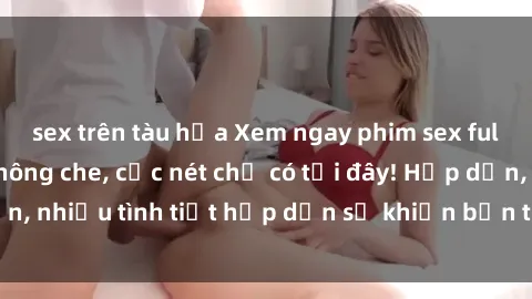 sex trên tàu hỏa Xem ngay phim sex full HD đỉnh cao, không che, cực nét chỉ có tại đây! Hấp dẫn, nhiều tình tiết hấp dẫn sẽ khiến bạn thỏa mãn đắm say.