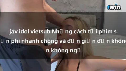 jav idol vietsub Những cách tải phim sex miễn phí nhanh chóng và đơn giản đến không ngờ