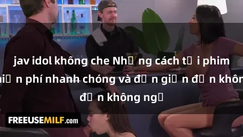 jav idol không che Những cách tải phim sex miễn phí nhanh chóng và đơn giản đến không ngờ