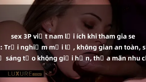sex 3P việt nam lợi ích khi tham gia sex online không che: Trải nghiệm mới lạ, không gian an toàn, sự sáng tạo không giới hạn, thỏa mãn nhu cầu tình dục của bạn.