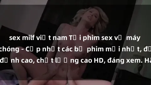sex milf việt nam Tải phim sex về máy miễn phí và nhanh chóng - Cập nhật các bộ phim mới nhất, đỉnh cao, chất lượng cao HD, đáng xem. Hãy trải nghiệm ngay!