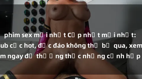 phim sex mới nhất Cập nhật mới nhất: Top phim JAV Vietsub cực hot, độc đáo không thể bỏ qua, xem ngay để thưởng thức những cảnh hấp dẫn và đầy kích thích!