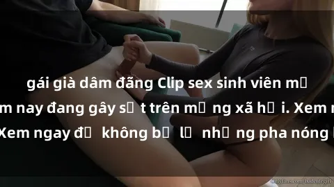 gái già dâm đãng Clip sex sinh viên mới nhất hot nhất năm nay đang gây sốt trên mạng xã hội. Xem ngay để không bỏ lỡ những pha nóng không thể bỏ qua!