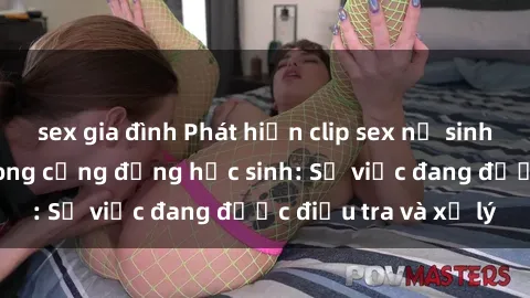 sex gia đình Phát hiện clip sex nữ sinh gây chấn động trong cộng đồng học sinh: Sự việc đang được điều tra và xử lý
