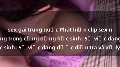 sex gái trung quốc Phát hiện clip sex nữ sinh gây chấn động trong cộng đồng học sinh: Sự việc đang được điều tra và xử lý