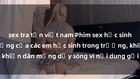 sex tra tấn việt nam Phim sex học sinh: Hành động nóng bỏng của các em học sinh trong trường, khiến dân mạng dậy sóng vì nội dung gợi cảm và kích thích.