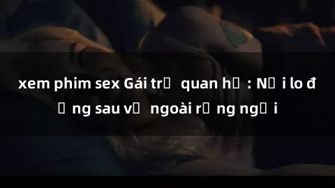 xem phim sex Gái trẻ quan hệ: Nỗi lo đằng sau vẻ ngoài rạng ngời