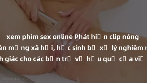 xem phim sex online Phát hiện clip nóng sinh viên gây sốt trên mạng xã hội, học sinh bị xử lý nghiêm ngặt. Đây là cảnh giác cho các bạn trẻ về hậu quả của việc chia sẻ thông tin trái phép trên interne