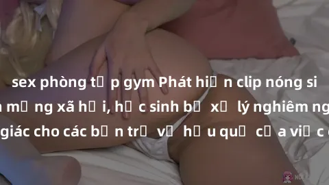 sex phòng tập gym Phát hiện clip nóng sinh viên gây sốt trên mạng xã hội, học sinh bị xử lý nghiêm ngặt. Đây là cảnh giác cho các bạn trẻ về hậu quả của việc chia sẻ thông tin trái phép trên internet.
