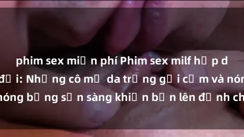 phim sex miễn phí Phim sex milf hấp dẫn nhất mọi thời đại: Những cô mẹ da trắng gợi cảm và nóng bỏng sẵn sàng khiến bạn lên đỉnh chỉ trong chớp mắt!