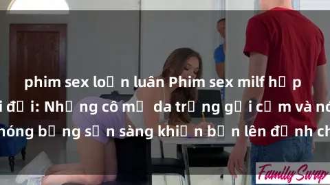 phim sex loạn luân Phim sex milf hấp dẫn nhất mọi thời đại: Những cô mẹ da trắng gợi cảm và nóng bỏng sẵn sàng khiến bạn lên đỉnh chỉ trong chớp mắt!