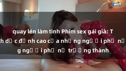 quay lén làm tình Phim sex gái già: Trải nghiệm tình dục đỉnh cao của những người phụ nữ trưởng thành