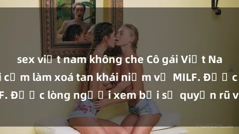 sex việt nam không che Cô gái Việt Nam xinh đẹp và gợi cảm làm xoá tan khái niệm về MILF. Được lòng người xem bởi sự quyến rũ và dễ thương.