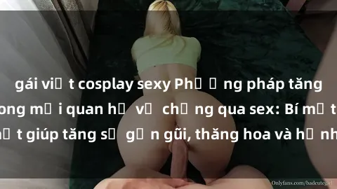 gái việt cosplay sexy Phương pháp tăng cường gắn kết trong mối quan hệ vợ chồng qua sex: Bí mật giúp tăng sự gần gũi, thăng hoa và hạnh phúc cho cặp đôi