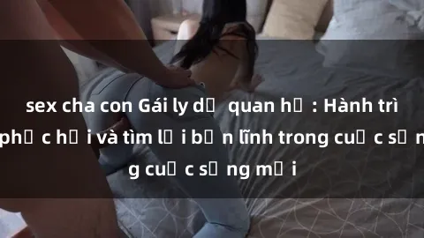 sex cha con Gái ly dị quan hệ: Hành trình tự phục hồi và tìm lại bản lĩnh trong cuộc sống mới
