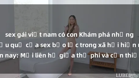 sex gái việt nam có con Khám phá những nguyên nhân và hậu quả của sex bạo lực trong xã hội hiện nay: Mối liên hệ giữa thị phi và cần thiết phải ngăn chặn.