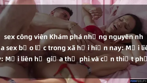 sex công viên Khám phá những nguyên nhân và hậu quả của sex bạo lực trong xã hội hiện nay: Mối liên hệ giữa thị phi và cần thiết phải ngăn chặn.