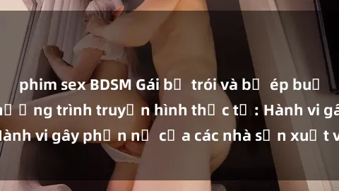 phim sex BDSM Gái bị trói và bị ép buộc làm tình trong chương trình truyền hình thực tế: Hành vi gây phẫn nộ của các nhà sản xuất và người xem.