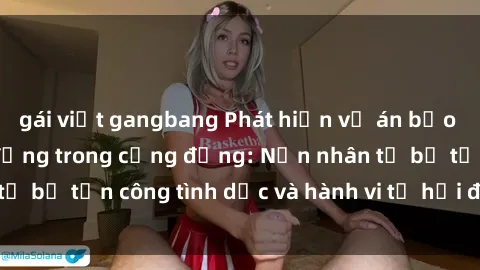 gái việt gangbang Phát hiện vụ án bạo dâm sex gây chấn động trong cộng đồng: Nạn nhân tố bị tấn công tình dục và hành vi tệ hại được tiết lộ