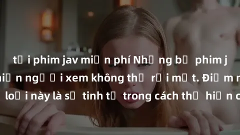 tải phim jav miễn phí Những bộ phim jav SM không che khiến người xem không thể rời mắt. Điểm nổi bật của thể loại này là sự tinh tế trong cách thể hiện cảm xúc và sự hấp dẫn của những cảnh quay.