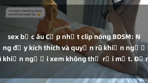 sex bắc âu Cập nhật clip nóng BDSM: Những pha hành động đầy kích thích và quyến rũ khiến người xem không thể rời mắt. Đừng bỏ lỡ!