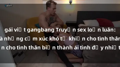 gái việt gangbang Truyện sex loạn luân: Bí mật gia đình và những cảm xúc khó tả khiến cho tình thân biến thành ái tình đầy nhiệt huyết
