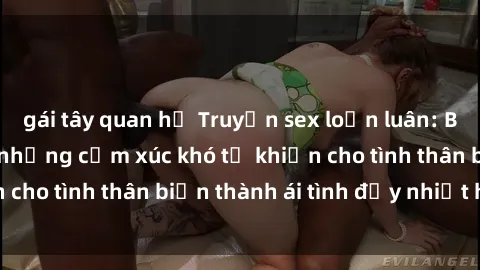 gái tây quan hệ Truyện sex loạn luân: Bí mật gia đình và những cảm xúc khó tả khiến cho tình thân biến thành ái tình đầy nhiệt huyết