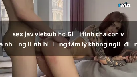 sex jav vietsub hd Giới tính cha con và những ảnh hưởng tâm lý không ngờ đến