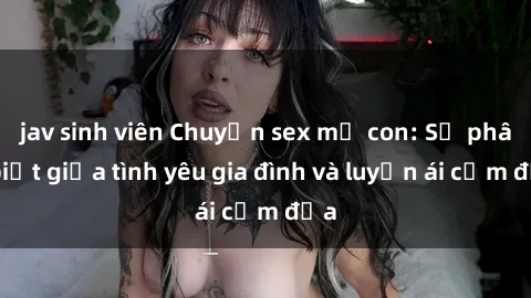 jav sinh viên Chuyện sex mẹ con: Sự phân biệt giữa tình yêu gia đình và luyến ái cấm địa