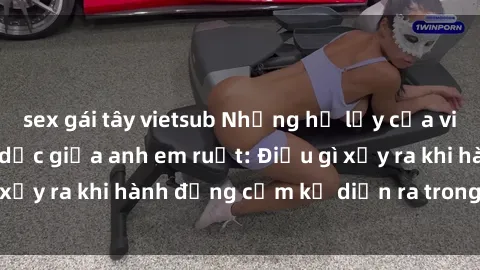 sex gái tây vietsub Những hệ lụy của việc có quan hệ tình dục giữa anh em ruột: Điều gì xảy ra khi hành động cấm kỵ diễn ra trong gia đình?